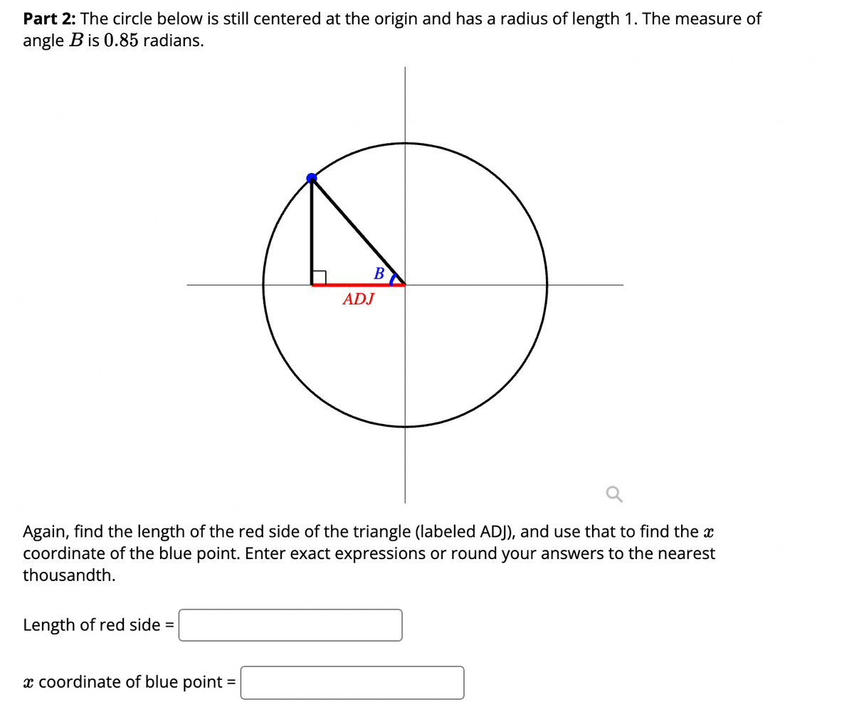 Part 2: The circle below is still centered at the origin and has a radius of length 1. The measure of
angle B is 0.85 radians.
В
ADJ
the x
Again, find the length of the red side of the triangle (labeled ADJ), and use that to fir
coordinate of the blue point. Enter exact expressions or round your answers to the nearest
thousandth.
Length of red side
x coordinate of blue point
