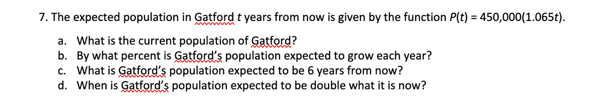 7. The expected population in Gatford t years from now is given by the function P(t) = 450,000(1.065t).
a. What is the current population of Gatford?
b. By what percent is Gatford's population expected to grow each year?
c. What is Gatford's population expected to be 6 years from now?
d. When is Gatford's population expected to be double what it is now?
