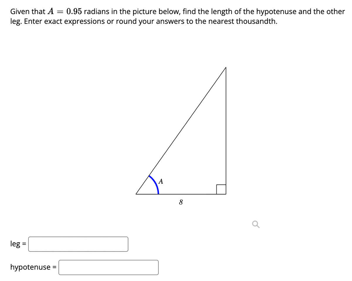 Given that A
0.95 radians in the picture below, find the length of the hypotenuse and the other
leg. Enter exact expressions or round your answers to the nearest thousandth.
A
8
leg
hypotenuse :
