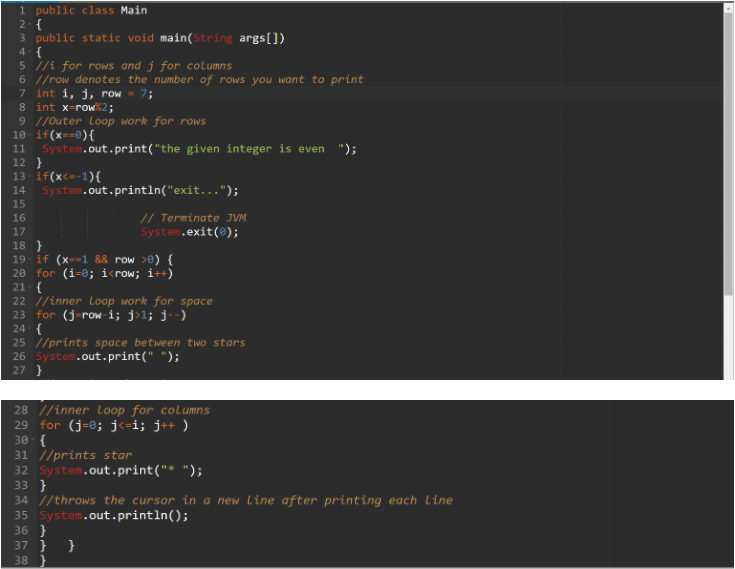 1 public class Main
2-{
3 public static void main(String args[])
4- {
5 /i for rows and j for columns
6 //row denotes the number of rows you want to print
7 int i, j, row - 7;
8 int x-row2;
9 //Outer Loop work for rows
10 - if(x==®){
11
System.out.print("the given integer is even ");
12 }
13- if(x<=-1){
System.out.println("exit...");
14
15
// Terminate JVM
System.exit(@);
16
17
18 }
19 - if (x--1 && row >0) {
20 for (i=0; i<row; i++)
21- {
22 //inner Loop work for space
23 for (j-row-i; j>l; j--)
24- {
25 //prints space between two stars
26 System.out.print(" ");
27 }
28 //inner Loop for columns
29 for (j-@; j<=i; j++ )
30-{
31 //prints star
32 System.out.print("* ");
33 }
34 //throws the cursor in a new Line after printing each Line
35 System.out.println();
36 }
37 } }
38
