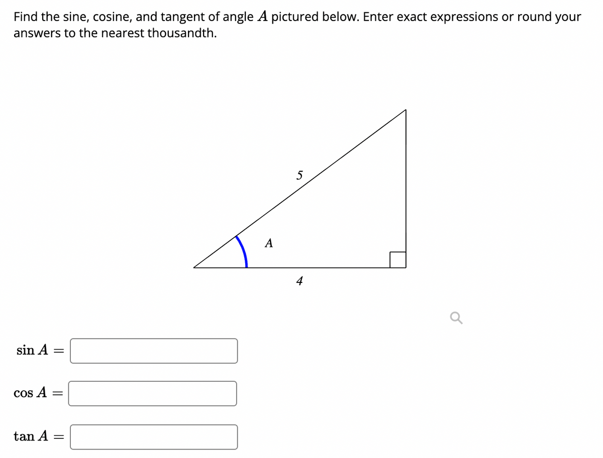 Find the sine, cosine, and tangent of angle A pictured below. Enter exact expressions or round your
answers to the nearest thousandth.
5
A
4
sin A
COs A
tan A
