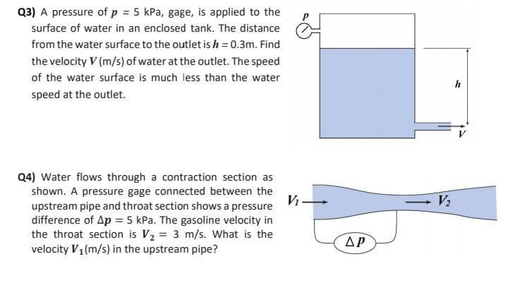 Q3) A pressure of p = 5 kPa, gage, is applied to the
surface of water in an enclosed tank. The distance
from the water surface to the outlet is h = 0.3m. Find
the velocity V (m/s) of water at the outlet. The speed
of the water surface is much less than the water
h
speed at the outlet.
Q4) Water flows through a contraction section as
shown. A pressure gage connected between the
upstream pipe and throat section shows a pressure
difference of Ap = 5 kPa. The gasoline velocity in
the throat section is V2 = 3 m/s. What is the
velocity V1(m/s) in the upstream pipe?
Vi
V2
AP
