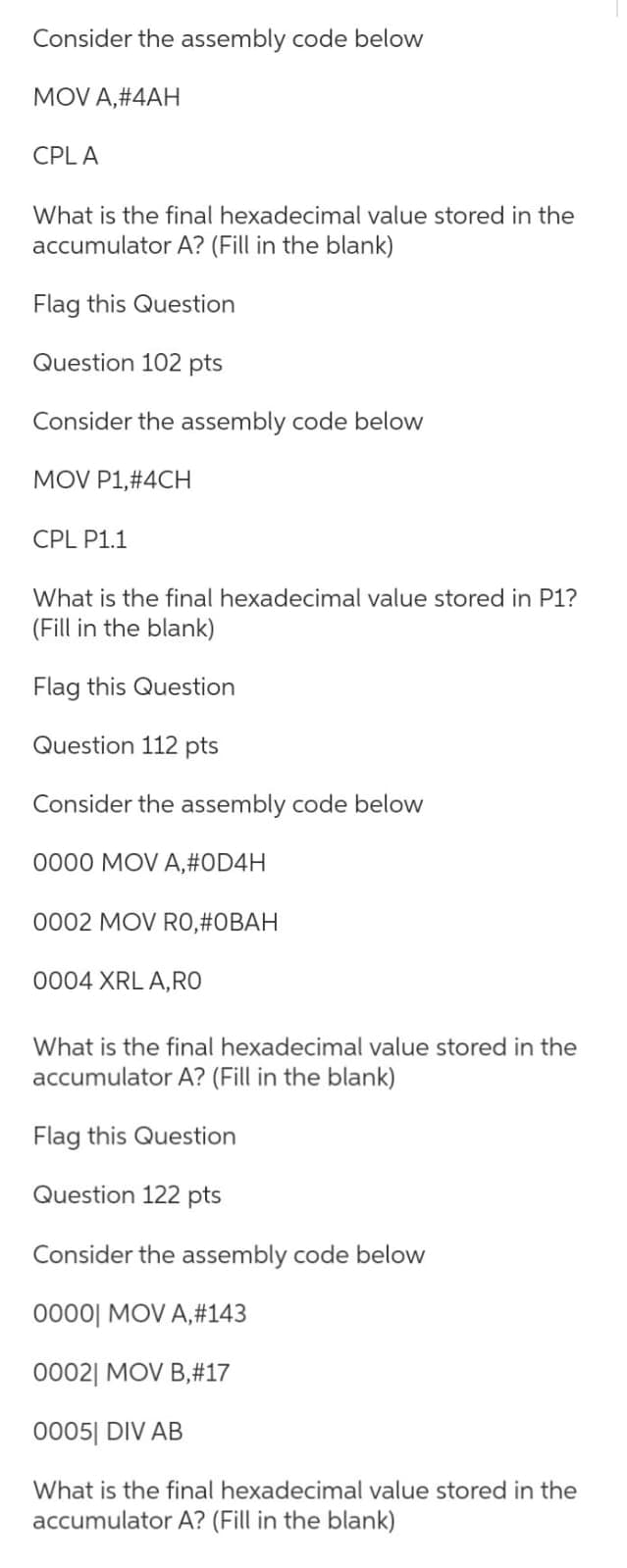 Consider the assembly code below
MOV A,#4AH
CPLA
What is the final hexadecimal value stored in the
accumulator A? (Fill in the blank)
Flag this Question
Question 102 pts
Consider the assembly code below
MOV P1,#4CH
CPL P1.1
What is the final hexadecimal value stored in P1?
(Fill in the blank)
Flag this Question
Question 112 pts
Consider the assembly code below
0000 MOV A,#OD4H
0002 MOV RO,#OBAH
0004 XRL A,RO
What is the final hexadecimal value stored in the
accumulator A? (Fill in the blank)
Flag this Question
Question 122 pts
Consider the assembly code below
0000| MOV A, #143
00021 MOV B,#17
0005 DIV AB
What is the final hexadecimal value stored in the
accumulator A? (Fill in the blank)