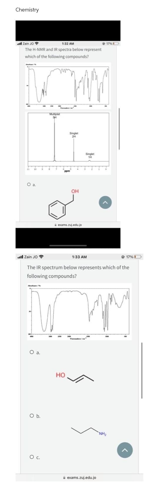Chemistry
l Zain JO
1:32 AM
The H-NMR and IR spectra below represent
which of the following compounds?
Muhare/to
Multiplel
5H
O a.
O b.
O C.
Singlet
OH
exams.zuj.edu.jo
Zain JO
1:33 AM
17% 1
The IR spectrum below represents which of the
following compounds?
гру
O a.
HO
Singlet
1H
@17%
exams.zuj.edu.jo
NH₂