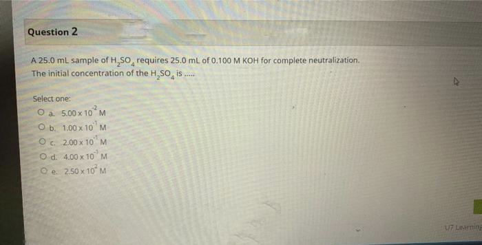 Question 2
A 25.0 mL sample of H₂SO, requires 25.0 mL of 0.100 M KOH for complete neutralization.
The initial concentration of the H₂SO is.....
Select one:
O a. 5.00 x 10 M
b.
1.00 x 10¹
M
O c.
2.00 x 10 M
O d.
4.00 x 10 M
O e. 2.50 x
10² M
U7 Learning