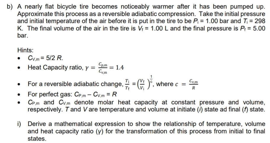 b) A nearly flat bicycle tire becomes noticeably warmer after it has been pumped up.
Approximate this process as a reversible adiabatic compression. Take the initial pressure
and initial temperature of the air before it is put in the tire to be P = 1.00 bar and T; = 298
K. The final volume of the air in the tire is V = 1.00 L and the final pressure is Pf = 5.00
bar.
Hints:
• Cy.m = 5/2 R.
Heat Capacity ratio, y =
Cp.m
Cy,m
= 1.4
%3D
Cy,m
For a reversible adiabatic change, 4 = (4 )°, where c =
R
For perfect gas: CP.m - Cv,m = R
CP.m and Cv.m denote molar heat capacity at constant pressure and volume,
respectively. Tand V are temperature and volume at initiate (i) state ad final (f) state.
i) Derive a mathematical expression to show the relationship of temperature, volume
and heat capacity ratio (y) for the transformation of this process from initial to final
states.
