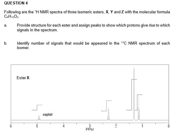 QUESTION 4
Following are the 'H NMR spectra of three isomeric esters, X, Y and Z with the molecular formula
CeH1202.
Provide structure for each ester and assign peaks to show which protons give rise to which
signals in the spectrum.
a.
Identify number of signals that would be appeared in the 1C NMR spectrum of each
isomer.
b.
Ester X
septet
PPM
