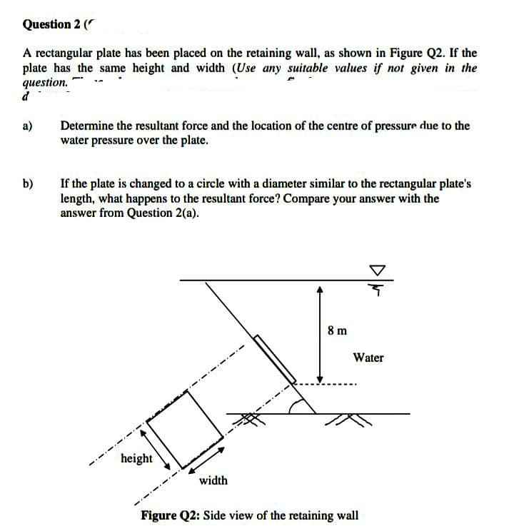 Question 2 (
A rectangular plate has been placed on the retaining wall, as shown in Figure Q2. If the
plate has the same height and width (Use any suitable values if not given in the
question.
d
a)
Determine the resultant force and the location of the centre of pressure due to the
water pressure over the plate.
b)
If the plate is changed to a circle with a diameter similar to the rectangular plate's
length, what happens to the resultant force? Compare your answer with the
answer from Question 2(a).
8 m
Water
height
width
Figure Q2: Side view of the retaining wall
