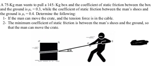 A 75-Kg man wants to pull a 145-Kg box and the coefficient of static friction between the box
and the ground is μ = 0.3, while the coefficient of static friction between the man's shoes and
the ground is µ = 0.4. Determine the following:
1- If the man can move the crate, and the tension force is in the cable.
2- The minimum coefficient of static friction is between the man's shoes and the ground, so
that the man can move the crate.