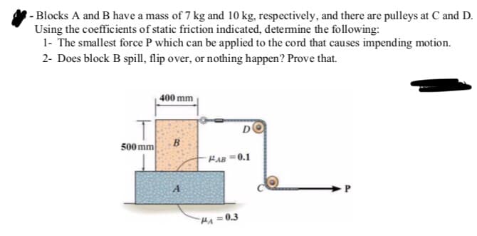 - Blocks A and B have a mass of 7 kg and 10 kg, respectively, and there are pulleys at C and D.
Using the coefficients of static friction indicated, determine the following:
1- The smallest force P which can be applied to the cord that causes impending motion.
2- Does block B spill, flip over, or nothing happen? Prove that.
400 mm
D
B
FAB=0.1
A
T
500 mm
HA=0.3