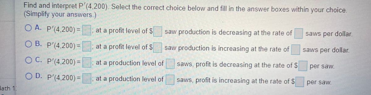 Find and interpret P (4,200). Select the correct choice below and fill in the answer boxes within your choice.
(Simplify your answers.)
O A. P'(4,200)=
at a profit level of $
saw production is decreasing at the rate of
saws per dollar.
О В. Р'(4200)-
at a profit level of $
saw production is increasing at the rate of
saws per dollar.
O C. P'(4,200) =
at a production level of
%3D
saws, profit is decreasing at the rate of $
per saw.
O D. P'(4,200)=
at a production level of
saws, profit is increasing at the rate of $
per saw.
lath 1
