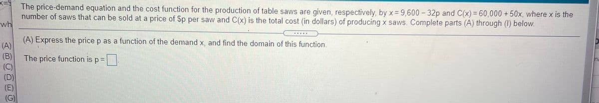 x=9
The price-demand equation and the cost function for the production of table saws are given, respectively, by x= 9,600 -32p and C(x)= 60,000 +50x, where x is the
number of saws that can be sold at a price of Sp per saw and C(x) is the total cost (in dollars) of producing x saws. Complete parts (A) through (1) below.
wh
(A) Express the price p as a function of the demand x, and find the domain of this function.
(A)
(B)
The price function is p=
(C)
(G)
