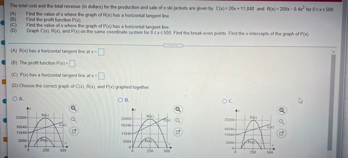 The total cost and the total revenue (in dollars) for the production and sale of x ski jackets are given by C(x) = 20x+ 11,840 and R(x)= 200x-0.4x for 0sxs 500.
(A)
(B)
(C)
(D)
Find the value of x where the graph of R(x) has a horizontal tangent line.
Find the profit function P(x).
Find the value of x where the graph of P(x) has a horizontal tangent line.
Graph C(x), R(x), and P(x) on the same coordinate system for 0sxs500. Find the break-even points. Find the x-intercepts of the graph of P(x).
(A) R(x) has a horizontal tangent line at x =
(B) The profit function P(x) =
(C) P(x) has a horizontal tangent line at x =
(D) Choose the correct graph of C(x), R(x), and P(x) graphed together.
O A.
O B.
OC.
25000-
Rix)
Rx)
Roc)
25000-
ox) Q
25000-
16840-
19340-
16840-
11840-
11840-
11840-
5000-
5000-
5000-
04
04
0+
250
500
250
500
250
500
