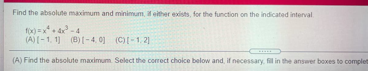 Find the absolute maximum and minimum, if either exists, for the function on the indicated interval.
f(x) = x* + 4x° – 4
(A) [- 1, 1] (B)[- 4, 0] (C)[- 1, 2]
(A) Find the absolute maximum. Select the correct choice below and, if necessary, fill in the answer boxes to complet
