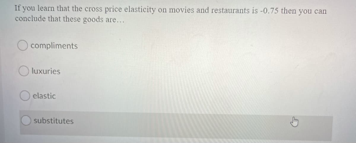 If you learn that the cross price elasticity on movies and restaurants is -0.75 then you can
conclude that these goods are...
O compliments
O luxuries
elastic
substitutes

