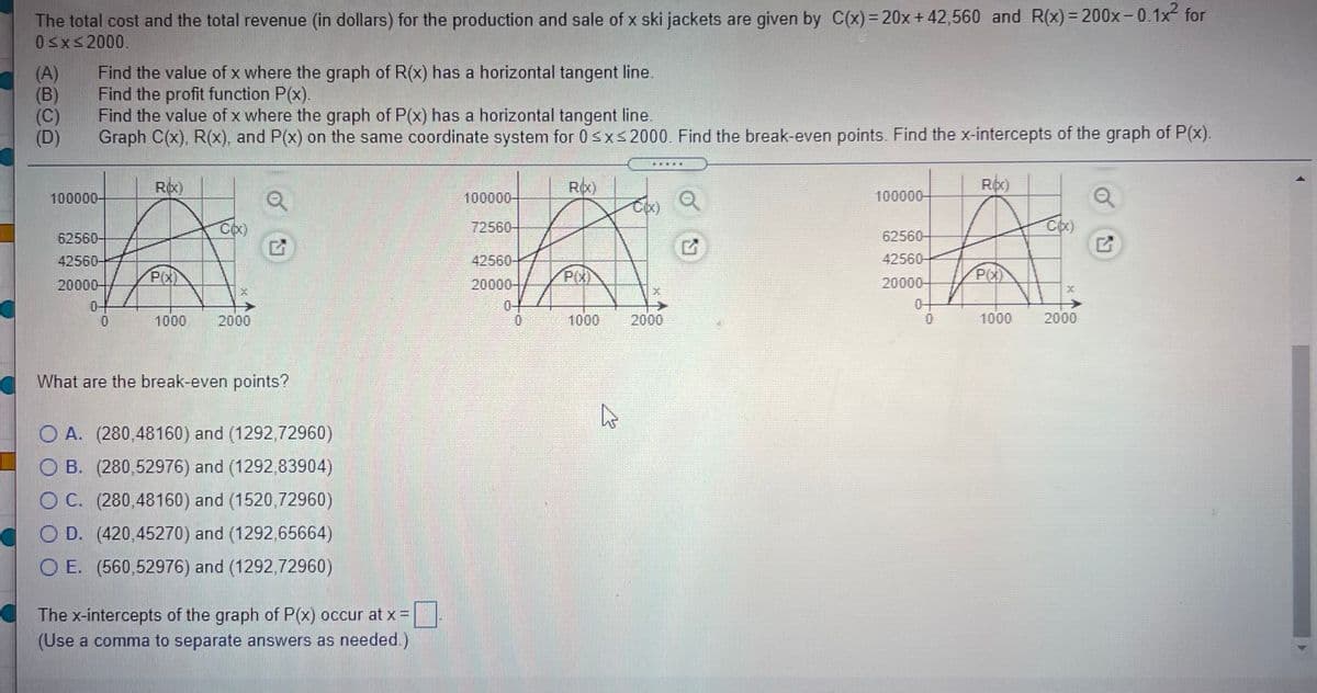 The total cost and the total revenue (in dollars) for the production and sale of x ski jackets are given by C(x)= 20x+ 42,560 and R(x) = 200x-0.1x for
0sxs2000.
(A)
(B)
(C)
(D)
Find the value of x where the graph of R(x) has a horizontal tangent line.
Find the profit function P(x).
Find the value of x where the graph of P(x) has a horizontal tangent line.
Graph C(x), R(x), and P(x) on the same coordinate system for 0sxs2000. Find the break-even points. Find the x-intercepts of the graph of P(x).
EAL
Rox)
Ro)
Roc)
100000-
100000-
100000-
72560-
62560-
62560-
42560-
42560-
42560-
P(X)
P(X)
20000-
20000-
20000-
0-
0-
1000
2000
1000
2000
1000
2000
What are the break-even points?
O A. (280,48160) and (1292,72960)
O B. (280,52976) and (1292,83904)
O C. (280,48160) and (1520,72960)
O D. (420,45270) and (1292,65664)
O E. (560,52976) and (1292.72960)
The x-intercepts of the graph of P(x) occur at x =
(Use a comma to separate answers as needed.)
