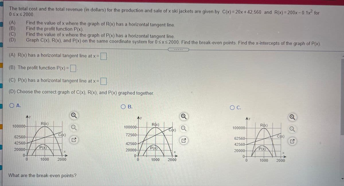 The total cost and the total revenue (in dollars) for the production and sale of x ski jackets are given by C(x)= 20x+42,560 and R(x)= 200x-0.1x- for
0sxs2000.
%3D
(A)
(B)
(C)
(D)
Find the value of x where the graph of R(x) has a horizontal tangent line.
Find the profit function P(x).
Find the value of x where the graph of P(x) has a horizontal tangent line.
Graph C(x), R(x), and P(x) on the same coordinate system for 0sxs2000. Find the break-even points. Find the x-intercepts of the graph of P(x).
(A) R(x) has a horizontal tangent line at x =
(B) The profit function P(x) =
(C) P(x) has a horizontal tangent line at x =
(D) Choose the correct graph of C(x), R(x), and P(x) graphed together.
A.
O B.
C.
100000-
Rpx)
Ro)
Rx)
100000-
100000-
Cox)
72560-
62560-
62560-
42560-
42560-
42560-
20000-
P(X
20000-
P(x)
20000-
0-
0-
0-
1000
2000
1000
2000
1000
2000
What are the break-even points?
