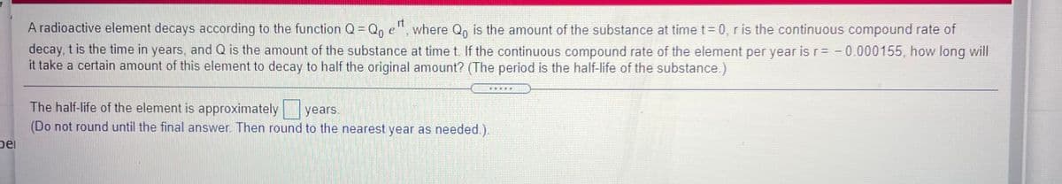 A radioactive element decays according to the function Q= Q, e"
it
where Qo is the amount of the substance at time t 0, r is the continuous compound rate of
decay, t is the time in years, and Q is the amount of the substance at time t. If the continuous compound rate of the element per year is r= -0.000155, how long will
it take a certain amount of this element to decay to half the original amount? (The period is the half-life of the substance.)
:画
The half-life of the element is approximately years.
(Do not round until the final answer. Then round to the nearest year as needed.).
pei
