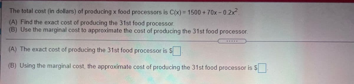The total cost (in dollars) of producing x food processors is C(x)= 1500 +70x-0.2x.
%3D
(A) Find the exact cost of producing the 31st food processor.
(B) Use the marginal cost to approximate the cost of producing the 31st food processor.
(A) The exact cost of producing the 31st food processor is $
(B) Using the marginal cost, the approximate cost of producing the 31st food processor is $
