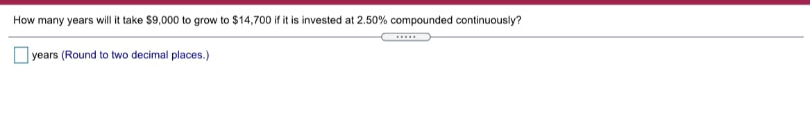 How many years will it take $9,000 to grow to $14,700 if it is invested at 2.50% compounded continuously?
.....
years (Round to two decimal places.)
