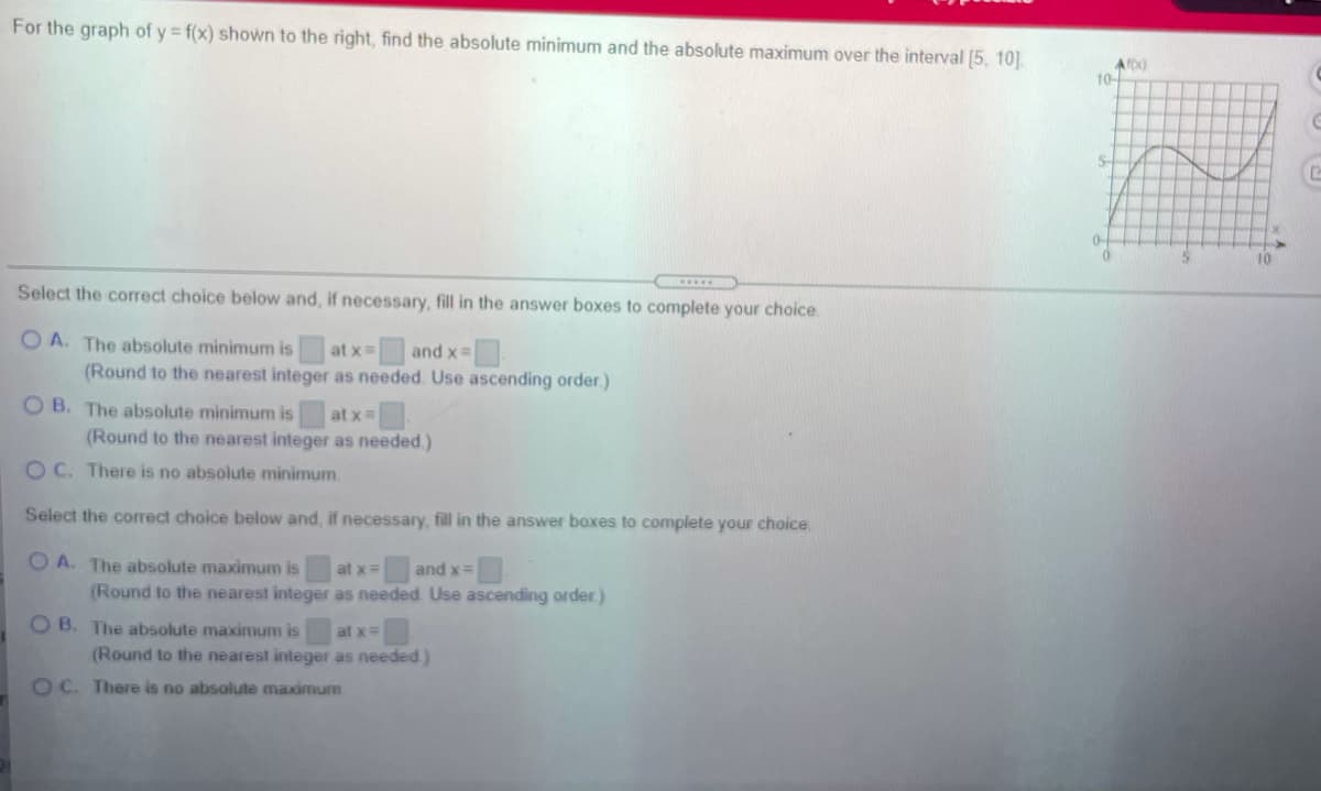 For the graph of y = f(x) shown to the right, find the absolute minimum and the absolute maximum over the interval [5, 10]
10
S-
10
Select the correct choice below and, if necessary, fill in the answer boxes to complete your choice.
O A. The absolute minimum is
(Round to the nearest integer as needed. Use ascending order.)
at x
and x=
O B. The absolute minimum is
at x=
(Round to the nearest integer as needed.)
O C. There is no absolute minimum.
Select the correct choice below and, if necessary, fill in the answer boxes to complete your choice
O A. The absolute maximum is
(Round to the nearest integer as needed Use ascending order )
at x=
and x=
O B. The absolute maximum is
(Round to the nearest integer as needed)
at x=
OC. There is no absolute maximum
