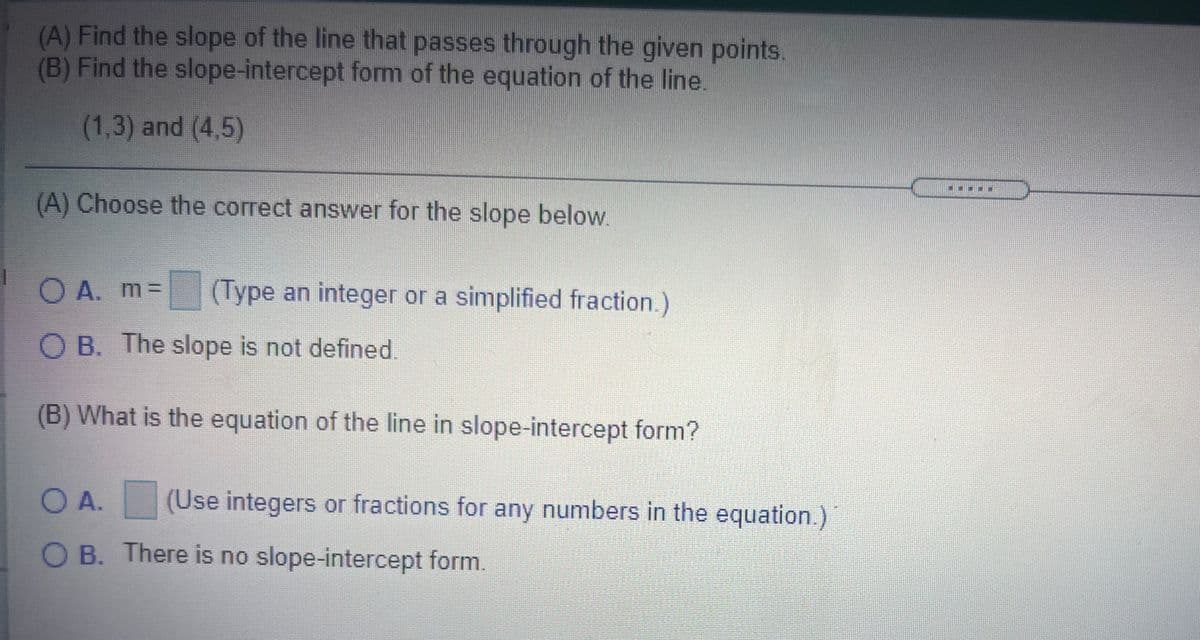 (A) Find the slope of the line that passes through the given points.
(B) Find the slope-intercept form of the equation of the line.
(1,3) and (4,5)
(A) Choose the correct answer for the slope below.
O A. m%D
(Type an integer or a simplified fraction.)
O B. The slope is not defined.
(B) What is the equation of the line in slope-intercept form?
O A.
(Use integers or fractions for any numbers in the equation.)
O B. There is no slope-intercept form.
