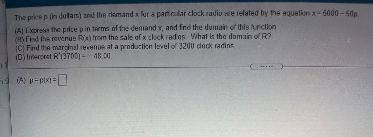 The price p (in dollars) and the demand x for a particular clock radio are related by the equation x= 5000- 50p
(A) Express the price p in terms of the demand x, and find the domain of this function.
(B) Find the revenue R(x) from the sale of x clock radios. What is the domain of R?
(C) Find the marginal revenue at a production level of 3200 clock radios.
(D) Interpret R'(3700) = - 48.00.
...
ns (A) p=p(x)=
