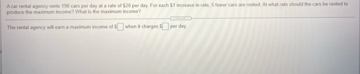 A car rental agency rents 190 cars per day at a rate of $20 per day. For each $1 increase in rate, 5 fewer cars are rented. At what rate should the cars be rented to
produce the maximum income? What is the maximum income?
The rental agency will earn a maximum income of $ when it charges $ per day.
