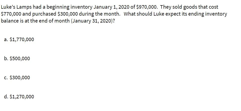 Luke's Lamps had a beginning inventory January 2020 of $970,000. They sold goods that cost
$770,000 and purchased $300,000 during the month. What should Luke expect its ending inventory
balance is at the end of month (January 31, 2020)?
a. $1,770,000
b. $500,000
c. $300,000
d. $1,270,000
