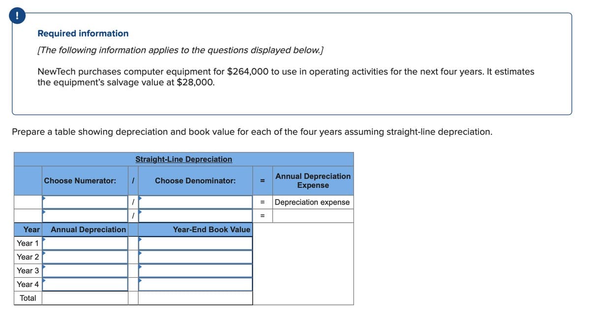 !
Required information
[The following information applies to the questions displayed below.]
NewTech purchases computer equipment for $264,000 to use in operating activities for the next four years. It estimates
the equipment's salvage value at $28,000.
Prepare a table showing depreciation and book value for each of the four years assuming straight-line depreciation.
Choose Numerator:
Year Annual Depreciation
Year 1
Year 2
Year 3
Year 4
Total
Straight-Line Depreciation
1
1
Choose Denominator:
Year-End Book Value
Annual Depreciation
Expense
= Depreciation expense
=