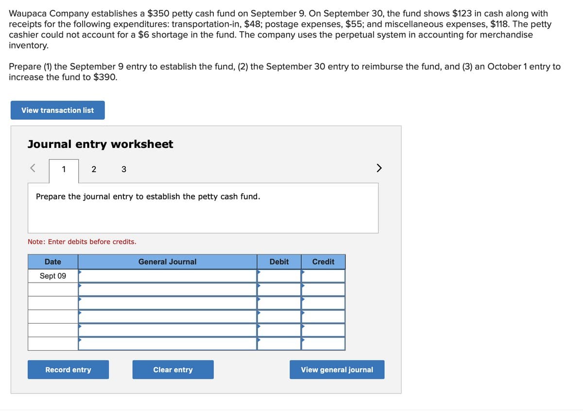 Waupaca Company establishes a $350 petty cash fund on September 9. On September 30, the fund shows $123 in cash along with
receipts for the following expenditures: transportation-in, $48; postage expenses, $55; and miscellaneous expenses, $118. The petty
cashier could not account for a $6 shortage in the fund. The company uses the perpetual system in accounting for merchandise
inventory.
Prepare (1) the September 9 entry to establish the fund, (2) the September 30 entry to reimburse the fund, and (3) an October 1 entry to
increase the fund to $390.
View transaction list
Journal entry worksheet
1
2
Prepare the journal entry to establish the petty cash fund.
Date
Sept 09
3
Note: Enter debits before credits.
Record entry
General Journal
Clear entry
Debit
Credit
View general journal
>
