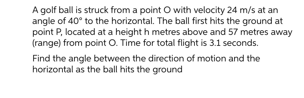 A golf ball is struck from a point O with velocity 24 m/s at an
angle of 40° to the horizontal. The ball first hits the ground at
point P, located at a height h metres above and 57 metres away
(range) from point O. Time for total flight is 3.1 seconds.
Find the angle between the direction of motion and the
horizontal as the ball hits the ground
