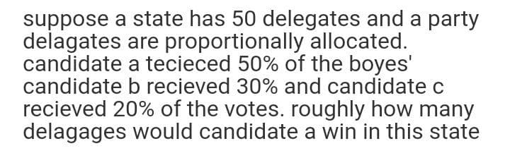 suppose a state has 50 delegates and a party
delagates are proportionally allocated.
candidate a tecieced 50% of the boyes'
candidate b recieved 30% and candidate c
recieved 20% of the votes. roughly how many
delagages would candidate a win in this state
