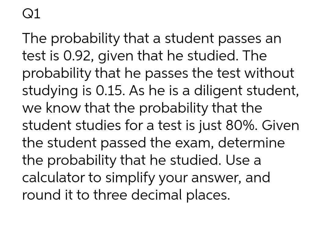 Q1
The probability that a student passes an
test is 0.92, given that he studied. The
probability that he passes the test without
studying is 0.15. As he is a diligent student,
we know that the probability that the
student studies for a test is just 80%. Given
the student passed the exam, determine
the probability that he studied. Use a
calculator to simplify your answer, and
round it to three decimal places.
