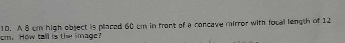 10. A 8 cm high object is placed 60 cm in front of a concave mirror with focal length of 12
cm. How tall is the image?
