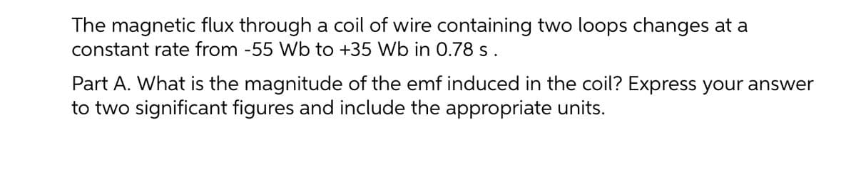 The magnetic flux through a coil of wire containing two loops changes at a
constant rate from -55 Wb to +35 Wb in 0.78 s.
Part A. What is the magnitude of the emf induced in the coil? Express your answer
to two significant figures and include the appropriate units.
