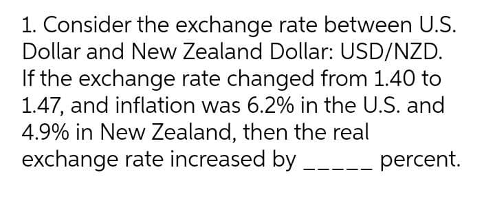 1. Consider the exchange rate between U.S.
Dollar and New Zealand Dollar: USD/NZD.
If the exchange rate changed from 1.40 to
1.47, and inflation was 6.2% in the U.S. and
4.9% in New Zealand, then the real
exchange rate increased by _-- percent.
