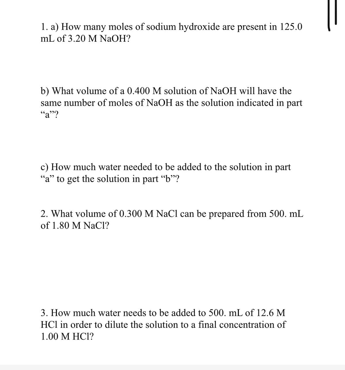 1. a) How many moles of sodium hydroxide are present in 125.0
mL of 3.20 M NaOH?
b) What volume of a 0.400 M solution of NaOH will have the
same number of moles of NaOH as the solution indicated in part
"a"?
c) How much water needed to be added to the solution in part
"a" to get the solution in part “b"?
2. What volume of 0.300 M NaCl can be prepared from 500. mL
of 1.80 M NaCl?
3. How much water needs to be added to 500. mL of 12.6 M
HCl in order to dilute the solution to a final concentration of
1.00 M HC1?
