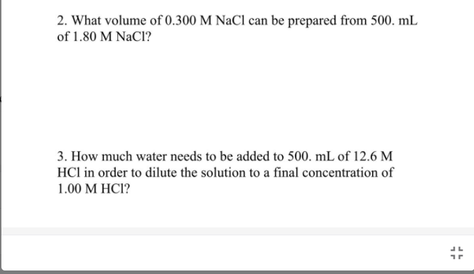 2. What volume of 0.300 M NaCl can be prepared from 500. mL
of 1.80 M NaCl?
3. How much water needs to be added to 500. mL of 12.6 M
HCl in order to dilute the solution to a final concentration of
1.00 M HCI?
