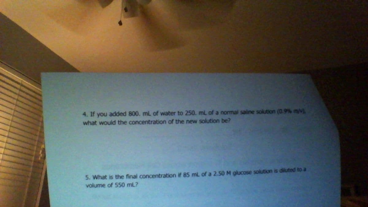 4. If you added 800. mL of water to 250. mL of a normal saline solution (0.9 % m/V),
what would the concentration of the new solution be?
5. What is the final concentration if 85 mL of a 2.50 M glucose solution is diluted to a
volume of 550 mL?

