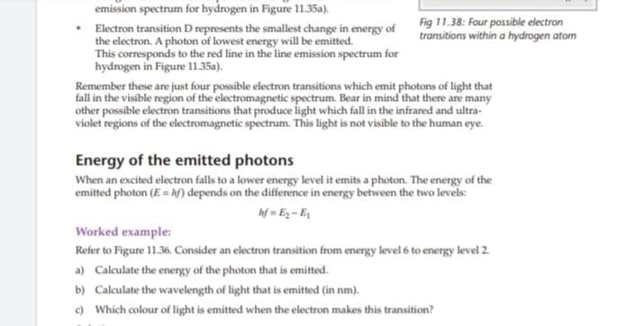 emission spectrum for hydrogen in Figure 11.35a).
Fig 11.38: Four possible electron
transitions within a hydrogen atom
Electron transition D represents the smallest change in energy of
the electron. A photon of lowest energy will be emitted.
This corresponds to the red line in the line emission spectrum for
hydrogen in Figure 11.35a).
Remember these are just four possible electron transitions which emit photons of light that
fall in the visible region of the electromagnetic spectrum. Bear in mind that there are many
other possible electron transitions that produce light which fall in the infrared and ultra-
violet regions of the electromagnetic spectrum. This light is not visible to the human eye.
Energy of the emitted photons
When an excited electron falls to a lower energy level it emits a photon. The energy of the
emitted photon (E = hf) depends on the difference in energy between the two levels:
hf = Ez- E
Worked example:
Refer to Figure 11.36. Consider an electron transition from energy level 6 to energy level 2.
a) Calculate the energy of the photon that is emitted.
b) Calculate the wavelength of light that is emitted (in nm).
e) Which colour of light is emitted when the electron makes this transition?
