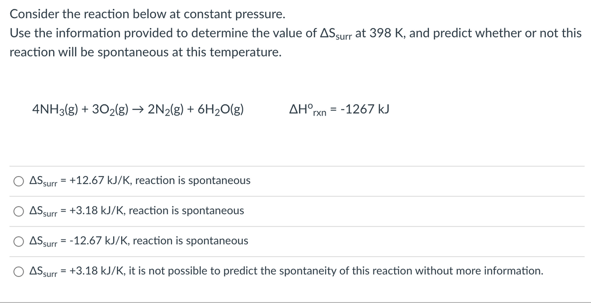 Consider the reaction below at constant pressure.
Use the information provided to determine the value of ASsurr at 398 K, and predict whether or not this
reaction will be spontaneous at this temperature.
4NH3(g) + 302(g) → 2N2(g) + 6H20(g)
AH°rxn = -1267 kJ
%3D
ASsurr = +12.67 kJ/K, reaction is spontaneous
ASsurr = +3.18 kJ/K, reaction is spontaneous
ASsurr = -12.67 kJ/K, reaction is spontaneous
ASsurr = +3.18 kJ/K, it is not possible to predict the spontaneity of this reaction without more information.
