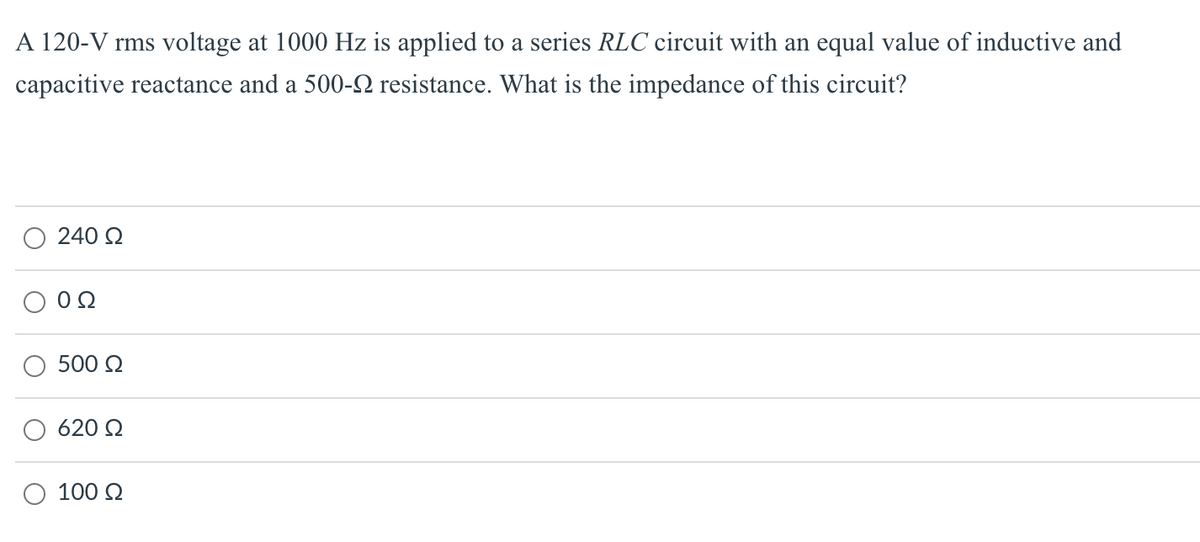 A 120-V rms voltage at 1000 Hz is applied to a series RLC circuit with an equal value of inductive and
capacitive reactance and a 500-N resistance. What is the impedance of this circuit?
240 2
500 Q
620 Q
100 2
