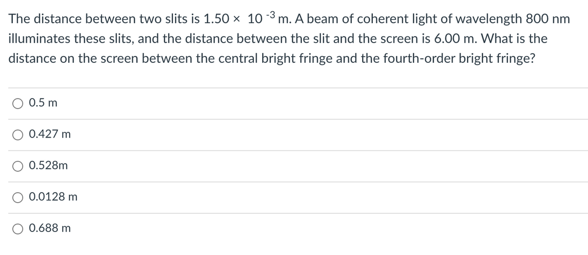 The distance between two slits is 1.50 x 10 3 m. A beam of coherent light of wavelength 800 nm
illuminates these slits, and the distance between the slit and the screen is 6.00 m. What is the
distance on the screen between the central bright fringe and the fourth-order bright fringe?
0.5 m
O 0.427 m
0.528m
0.0128 m
0.688 m
