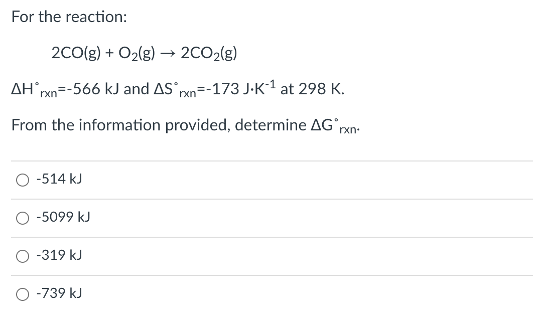 For the reaction:
2CO(g) + O2(g) → 2CO2(g)
AH rxn
=-566 kJ and AS°rxn=-173 J-K-1 at 298 K.
From the information provided, determine AG°rxn:
O -514 kJ
-5099 kJ
-319 kJ
-739 kJ
