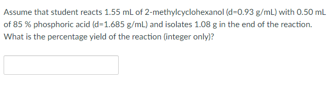 Assume that student reacts 1.55 mL of 2-methylcyclohexanol (d=0.93 g/mL) with 0.50 mL
of 85 % phosphoric acid (d=1.685 g/mL) and isolates 1.08 g in the end of the reaction.
What is the percentage yield of the reaction (integer only)?

