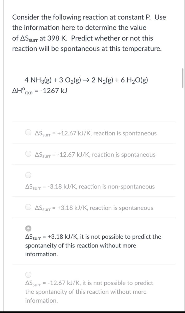 Consider the following reaction at constant P. Use
the information here to determine the value
of ASsurr at 398 K. Predict whether or not this
reaction will be spontaneous at this temperature.
4 NH3(g) + 3 O2(g) → 2 N2(g) + 6 H20(g)
AH°,
= -1267 kJ
rxn
ASsurr
= +12.67 kJ/K, reaction is spontaneous
ASsurr
= -12.67 kJ/K, reaction is spontaneous
ASsurr = -3.18 kJ/K, reaction is non-spontaneous
ASsurr = +3.18 kJ/K, reaction is spontaneous
ASsurr
= +3.18 kJ/K, it is not possible to predict the
spontaneity of this reaction without more
information.
ASsurr = -12.67 kJ/K, it is not possible to predict
the spontaneity of this reaction without more
information.
