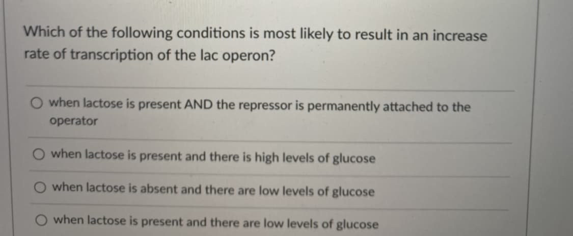 Which of the following conditions is most likely to result in an increase
rate of transcription of the lac operon?
when lactose is present AND the repressor is permanently attached to the
operator
when lactose is present and there is high levels of glucose
when lactose is absent and there are low levels of glucose
when lactose is present and there are low levels of glucose
