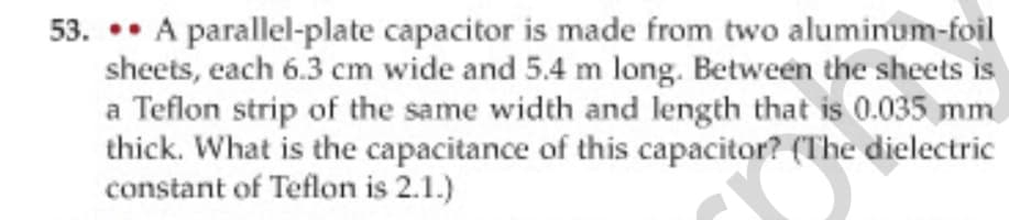 53. •• A parallel-plate capacitor is made from two aluminum-foil
sheets, each 6.3 cm wide and 5.4 m long. Between the sheets is
a Teflon strip of the same width and length that is 0.035 mm
thick. What is the capacitance of this capacitor? (The dielectric
constant of Teflon is 2.1.)
