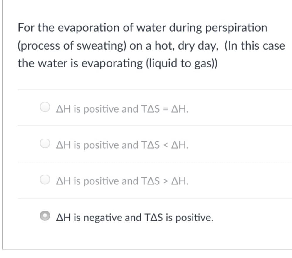 For the evaporation of water during perspiration
(process of sweating) on a hot, dry day, (In this case
the water is evaporating (liquid to gas))
AH is positive and TAS = AH.
AH is positive and TAS < AH.
AH is positive and TAS > AH.
AH is negative and TAS is positive.
